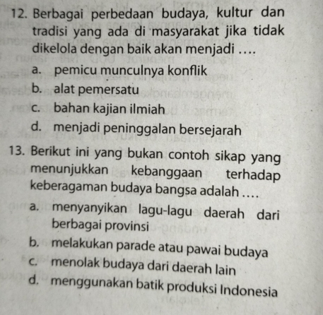 Berbagai perbedaan budaya, kultur dan
tradisi yang ada di masyarakat jika tidak 
dikelola dengan baik akan menjadi ….
a. pemicu munculnya konflik
b. alat pemersatu
c. bahan kajian ilmiah
d. menjadi peninggalan bersejarah
13. Berikut ini yang bukan contoh sikap yang
menunjukkan kebanggaan terhadap
keberagaman budaya bangsa adalah ....
a. menyanyikan lagu-lagu daerah dari
berbagai provinsi
b. melakukan parade atau pawai budaya
c. menolak budaya dari daerah lain
d. menggunakan batik produksi Indonesia