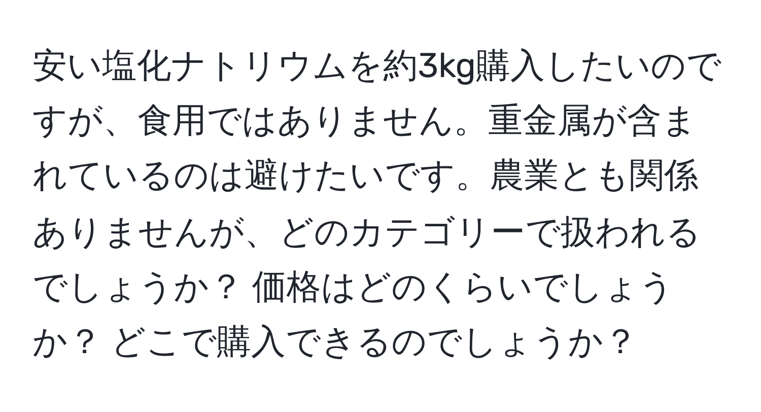 安い塩化ナトリウムを約3kg購入したいのですが、食用ではありません。重金属が含まれているのは避けたいです。農業とも関係ありませんが、どのカテゴリーで扱われるでしょうか？ 価格はどのくらいでしょうか？ どこで購入できるのでしょうか？