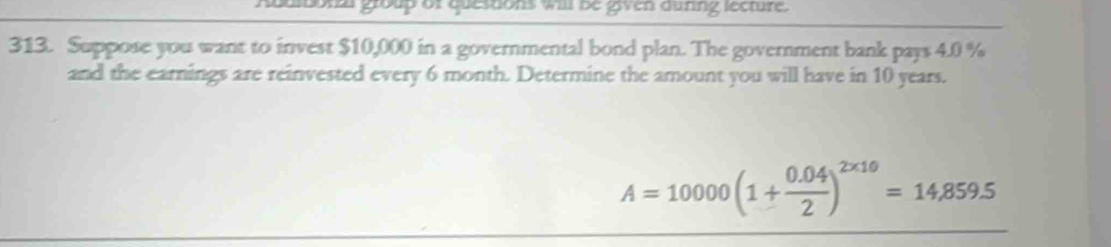 adldonl group of questons will be given during secture. 
313. Suppose you want to invest $10,000 in a governmental bond plan. The government bank pays 4.0 %
and the earnings are reinvested every 6 month. Determine the amount you will have in 10 years.
A=10000(1+ (0.04)/2 )^2* 10=14,859.5