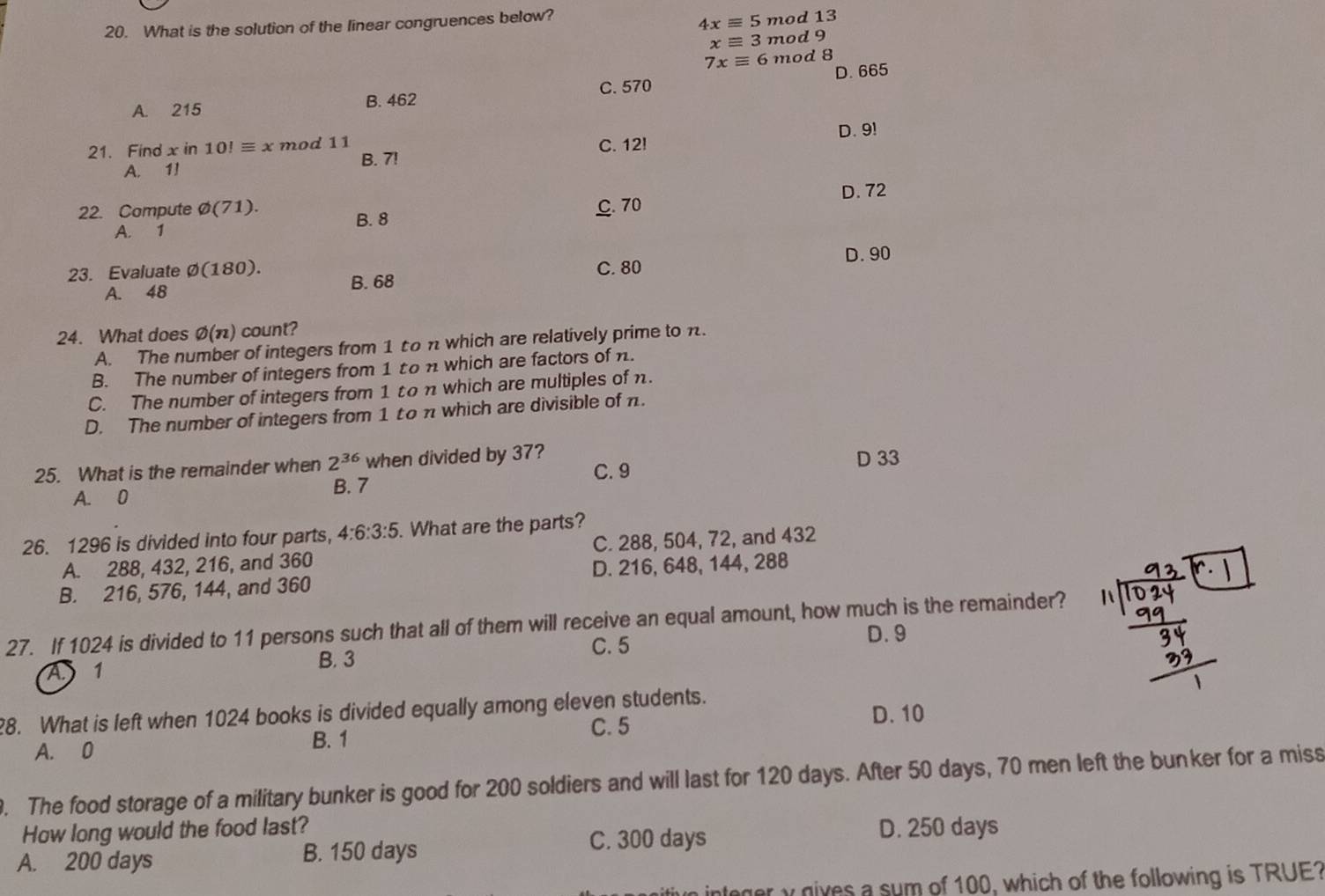 What is the solution of the linear congruences below?
4xequiv 5 mod 13
xequiv 3 mod 9
7xequiv 6 mod 8
A. 215 B. 462 C. 570 D. 665
D. 9!
21. Find x in 10!equiv x mod 11 C. 12!
B. 7!
A. 1!
D. 72
22. Compute varnothing (71). C. 70
A. 1 B. 8
23. Evaluate varnothing (180) C. 80 D. 90
A. 48 B. 68
24. What does varnothing (n) count?
A. The number of integers from 1 to n which are relatively prime to n.
B. The number of integers from 1 ton which are factors of n.
C. The number of integers from 1 ton which are multiples of n.
D. The number of integers from 1 to π which are divisible of n.
25. What is the remainder when 2^(36) when divided by 37? C. 9 D 33
A. 0 B. 7
26. 1296 is divided into four parts, 4:6:3:5. What are the parts?
A. 288, 432, 216, and 360 C. 288, 504, 72, and 432
B. 216, 576, 144, and 360 D. 216, 648, 144, 288
27. If 1024 is divided to 11 persons such that all of them will receive an equal amount, how much is the remainder?
B. 3 C. 5
D. 9
A 1
8. What is left when 1024 books is divided equally among eleven students. D. 10
A. 0 B. 1 C. 5
9. The food storage of a military bunker is good for 200 soldiers and will last for 120 days. After 50 days, 70 men left the bunker for a miss
How long would the food last? D. 250 days
A. 200 days B. 150 days
C. 300 days
ger y gives a sum of 100, which of the following is TRUE?