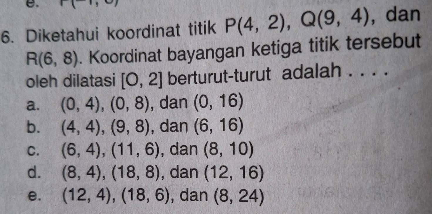 1,c 
6. Diketahui koordinat titik P(4,2), Q(9,4) , dan
R(6,8). Koordinat bayangan ketiga titik tersebut
oleh dilatasi [0,2] berturut-turut adalah . . . .
a. (0,4), (0,8) , dan (0,16)
b. (4,4), (9,8) , dan (6,16)
C. (6,4), (11,6) , dan (8,10)
d. (8,4), (18,8) , dan (12,16)
e. (12,4),(18,6) , dan (8,24)