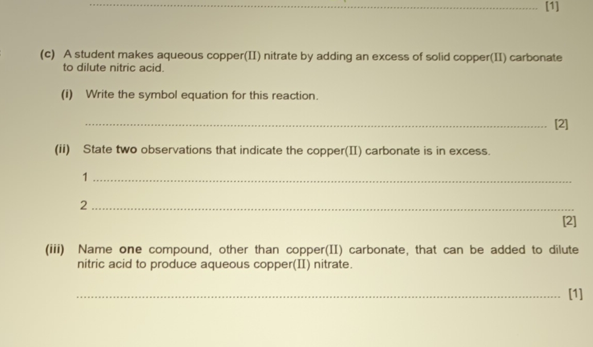 [1] 
(c) A student makes aqueous copper(II) nitrate by adding an excess of solid copper(II) carbonate 
to dilute nitric acid. 
(i) Write the symbol equation for this reaction. 
_[2] 
(ii) State two observations that indicate the copper(II) carbonate is in excess. 
_1 
_2 
[2] 
(iii) Name one compound, other than copper(II) carbonate, that can be added to dilute 
nitric acid to produce aqueous copper(I) nitrate. 
_[1]