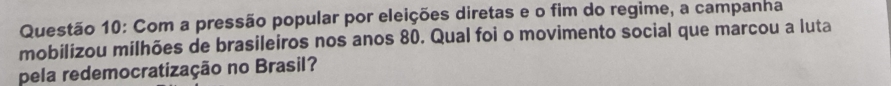 Com a pressão popular por eleições diretas e o fim do regime, a campanha 
mobilizou milhões de brasileiros nos anos 80. Qual foi o movimento social que marcou a luta 
pela redemocratização no Brasil?