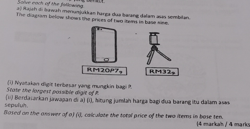 Solve each of the following. 
a) Rajah di bawah menunjukkan harga dua barang dalam asas sembilan. 
The diagram below shows the prices of two items in base nine.
RM32, 
(i) Nyatakan digit terbesar yang mungkin bagi P. 
State the largest possible digit of P. 
(ii) Berdasarkan jawapan di a) (i), hitung jumlah harga bagi dua barang itu dalam asas 
sepuluh. 
Based on the answer of a) (i), calculate the total price of the two items in base ten. 
(4 markah / 4 marks