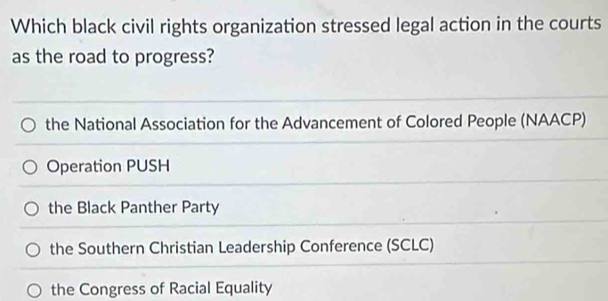 Which black civil rights organization stressed legal action in the courts
as the road to progress?
the National Association for the Advancement of Colored People (NAACP)
Operation PUSH
the Black Panther Party
the Southern Christian Leadership Conference (SCLC)
the Congress of Racial Equality