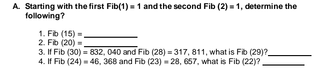 Starting with the first Fib(1)=1 and the second Fib (2)=1 , determine the 
following? 
1. Fib (15)= _ 
2. Fib (20)= _ 
3. If Fib (30)=832,040 and Fib (28)=317,811 , what is Fib (29)?_ 
4. If Fi n (24)=46,368 and Fib (23)=28,657 , what is Fib (22)?_