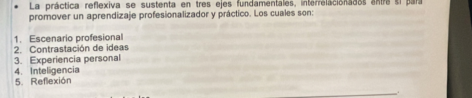 La práctica reflexiva se sustenta en tres ejes fundamentales, interrelacionados entre si para 
promover un aprendizaje profesionalizador y práctico. Los cuales son: 
1. Escenario profesional 
2. Contrastación de ideas 
3. Experiencia personal 
4、 Inteligencia 
5. Reflexión 
.