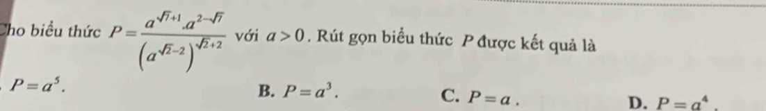 Cho biểu thức P=frac a^(sqrt(7)+1)· a^(2-sqrt(7))(a^(sqrt(2)-2))^sqrt(2)+2 với a>0. Rút gọn biểu thức P được kết quả là
P=a^5.
B. P=a^3. C. P=a. D. P=a^4.