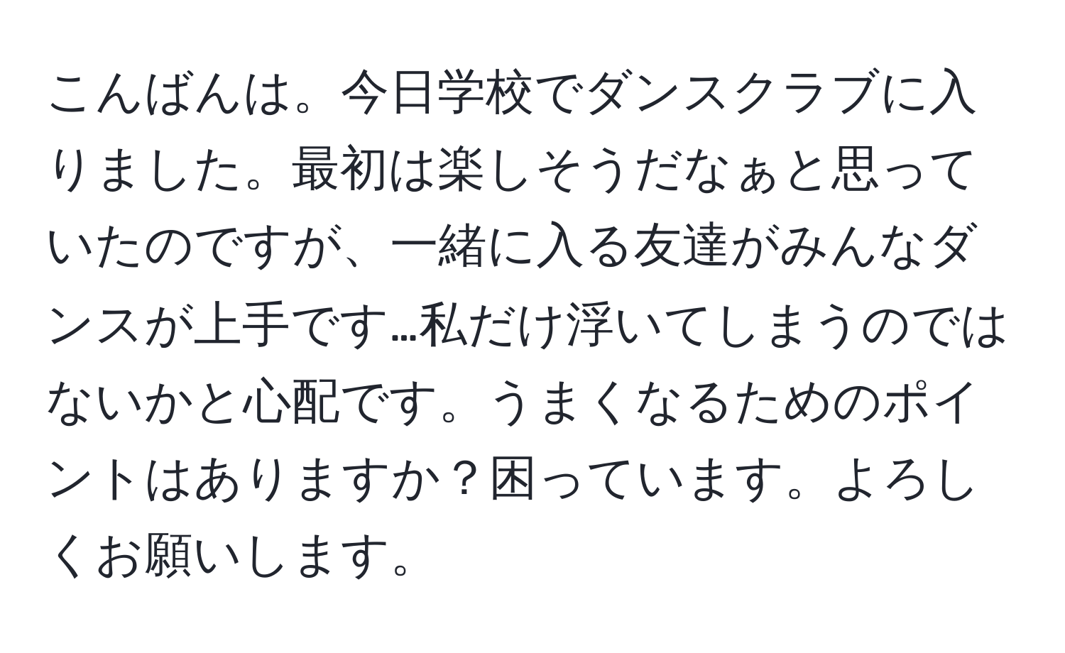 こんばんは。今日学校でダンスクラブに入りました。最初は楽しそうだなぁと思っていたのですが、一緒に入る友達がみんなダンスが上手です…私だけ浮いてしまうのではないかと心配です。うまくなるためのポイントはありますか？困っています。よろしくお願いします。