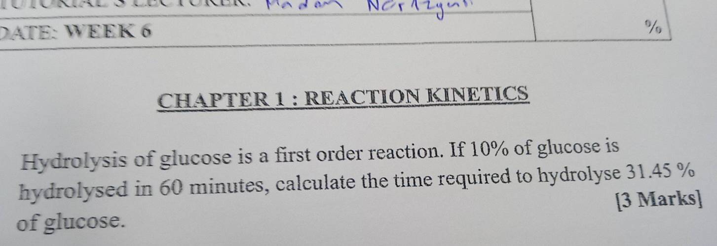 DATE: WEEK 6 
% 
CHAPTER 1 : REACTION KINETICS 
Hydrolysis of glucose is a first order reaction. If 10% of glucose is 
hydrolysed in 60 minutes, calculate the time required to hydrolyse 31.45 %
[3 Marks] 
of glucose.