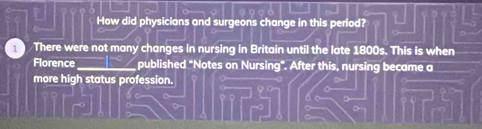 How did physicians and surgeons change in this period? 
There were not many changes in nursing in Britain until the late 1800s. This is when 
Florence _published “Notes on Nursing”. After this, nursing became a 
more high status profession. 
9o