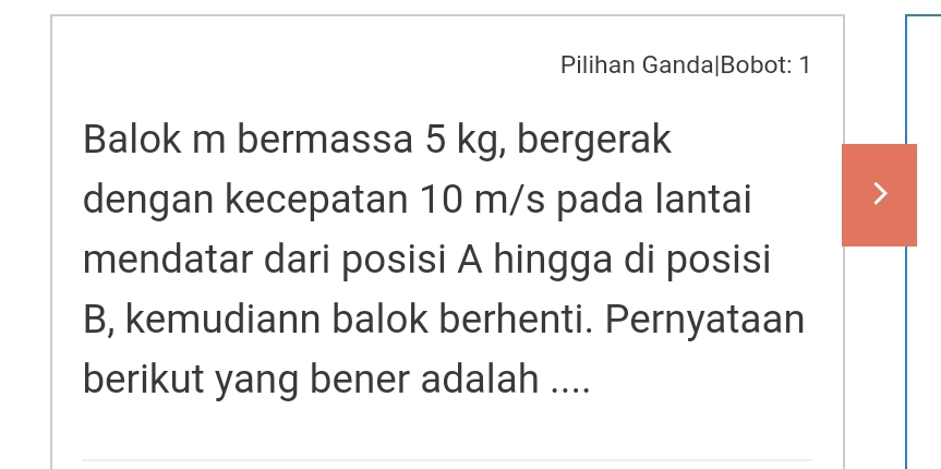 Pilihan Ganda|Bobot: 1 
Balok m bermassa 5 kg, bergerak 
dengan kecepatan 10 m/s pada lantai 
mendatar dari posisi A hingga di posisi 
B, kemudiann balok berhenti. Pernyataan 
berikut yang bener adalah ....