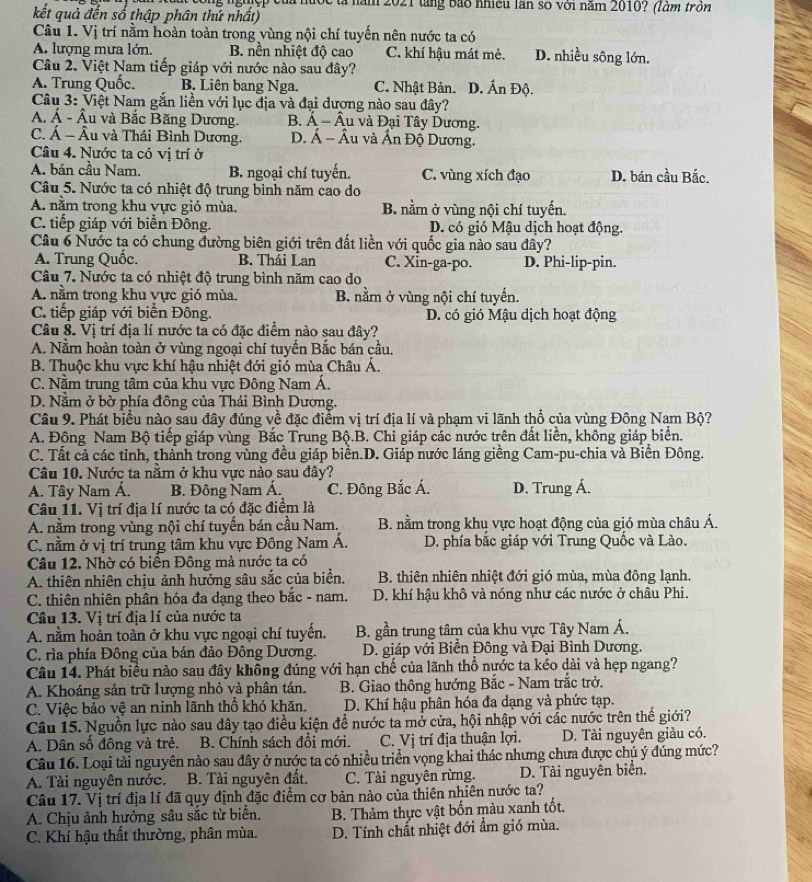 ng nghịệp của nước tả năm 2021 tàng bão nhiều lần số với năm 2010? (làm trồn
kết quả đến số thập phân thứ nhất)
Câu 1. Vị trí nằm hoàn toàn trong vùng nội chí tuyến nên nước ta có
A. lượng mưa lớn. B. nền nhiệt độ cao C. khí hậu mát mẻ. D. nhiều sông lớn.
Câu 2. Việt Nam tiếp giáp với nước nào sau đây?
A. Trung Quốc. B. Liên bang Nga. C. Nhật Bản. D. Ấn Độ.
Câu 3: Việt Nam gắn liền với lục địa và đại đượng nào sau đây?
A. Á - Âu và Bắc Băng Dương. B. Á - Âu và Đại Tây Dương.
C. Á - Âu và Thái Bình Dương. D. Á - Âu và Ấn Độ Dương.
Câu 4. Nước ta có vị trí ở
A. bán cầu Nam. B. ngoại chí tuyến. C. vùng xích đạo D. bán cầu Bắc.
Câu 5. Nước ta có nhiệt độ trung bình năm cao do
A. nằm trong khu vực gió mùa. B. nằm ở vùng nội chí tuyến.
C. tiếp giáp với biển Đông. D. có gió Mậu dịch hoạt động.
Câu 6 Nước ta có chung đường biên giới trên đất liền với quốc gia nào sau đây?
A. Trung Quốc. B. Thái Lan C. Xin-ga-po. D. Phi-lip-pin.
Câu 7. Nước ta có nhiệt độ trung bình năm cao do
A. nằm trong khu vực gió mùa. B. nằm ở vùng nội chí tuyến.
C. tiếp giáp với biển Đông. D. có gió Mậu dịch hoạt động
Câu 8. Vị trí địa lí nước ta có đặc điểm nào sau đây?
A. Nằm hoàn toàn ở vùng ngoại chí tuyến Bắc bán cầu,
B. Thuộc khu vực khí hậu nhiệt đới gió mùa Châu Á.
C. Nằm trung tâm của khu vực Đông Nam Á.
D. Nằm ở bờ phía đông của Thái Bình Dương.
Câu 9. Phát biểu nào sau đây đúng về đặc điểm vị trí địa lí và phạm vi lãnh thổ của vùng Đông Nam Bộ?
A. Động Nam Bộ tiếp giáp vùng Bắc Trung Bộ.B. Chỉ giáp các nước trên đất liền, không giáp biển.
C. Tất cả các tỉnh, thành trong vùng đều giáp biển.D. Giáp nước láng giềng Cam-pu-chia và Biển Đông.
Câu 10. Nước ta nằm ở khu vực nào sau đây?
A. Tây Nam Á.  B. Đông Nam Á. C. Đông Bắc Á. D. Trung Á.
Câu 11. Vị trí địa lí nước ta có đặc điểm là
A. nằm trong vùng nội chí tuyến bán cầu Nam. B. nằm trong khu vực hoạt động của gió mùa châu Á.
C. nằm ở vị trí trung tâm khu vực Đông Nam Á. D. phía bắc giáp với Trung Quốc và Lào.
Câu 12. Nhờ có biển Đông mà nước ta có
A. thiên nhiên chịu ảnh hưởng sâu sắc của biển.  B. thiên nhiên nhiệt đới gió mùa, mùa đông lạnh.
C. thiên nhiên phân hóa đa dạng theo bắc - nam. D. khí hậu khô và nóng như các nước ở châu Phi.
Câu 13. Vị trí địa lí của nước ta
A. nằm hoàn toàn ở khu vực ngoại chí tuyển.  B. gần trung tâm của khu vực Tây Nam Á.
C. rìa phía Đông của bán đảo Đông Dương.  D. giáp với Biển Đông và Đại Bình Dương.
Câu 14. Phát biểu nào sau đây không đúng với hạn chế của lãnh thổ nước ta kéo dài và hẹp ngang?
A. Khoáng sản trữ lượng nhỏ và phân tán.  B. Giao thông hướng Bắc - Nam trắc trở.
C. Việc bảo vệ an ninh lãnh thổ khó khăn. D. Khí hậu phân hóa đa dạng và phức tạp.
Câu 15. Nguồn lực nào sau đây tạo điều kiện đề nước ta mở cửa, hội nhập với các nước trên thế giới?
A. Dân số đồng và trẻ. B. Chính sách đổi mới. C. Vị trí địa thuận lợi. D. Tài nguyên giàu có.
Câu 16. Loại tài nguyên nào sau đây ở nước ta có nhiều triển vọng khai thác nhưng chưa được chú ý đúng mức?
A. Tài nguyên nước. B. Tài nguyên đất. C. Tài nguyên rừng. D. Tài nguyên biển.
Câu 17. Vị trí địa lí đã quy định đặc điểm cơ bản nào của thiên nhiên nước ta?
A. Chịu ảnh hưởng sâu sắc từ biển.  B. Thảm thực vật bốn màu xanh tốt,
C. Khí hậu thất thường, phân mùa. D. Tính chất nhiệt đới ẩm gió mùa.
