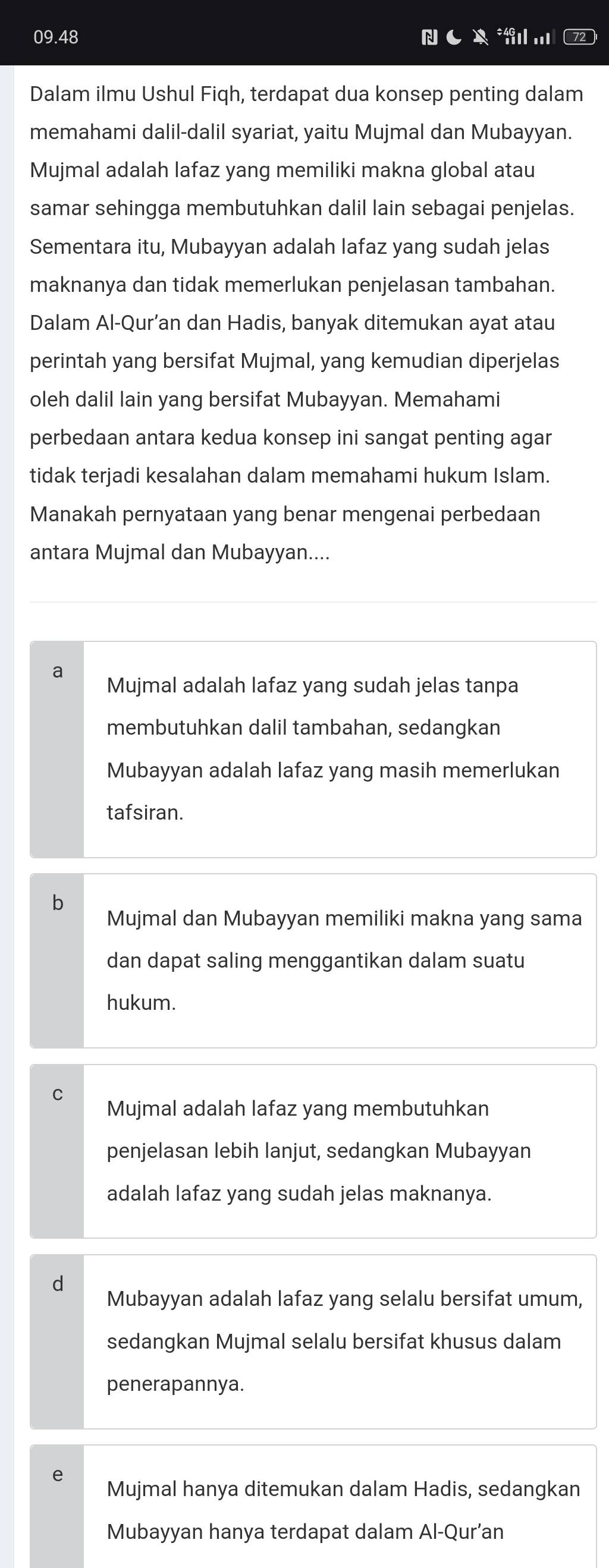 09.48 * .
Dalam ilmu Ushul Fiqh, terdapat dua konsep penting dalam
memahami dalil-dalil syariat, yaitu Mujmal dan Mubayyan.
Mujmal adalah lafaz yang memiliki makna global atau
samar sehingga membutuhkan dalil lain sebagai penjelas.
Sementara itu, Mubayyan adalah lafaz yang sudah jelas
maknanya dan tidak memerlukan penjelasan tambahan.
Dalam Al-Qur’an dan Hadis, banyak ditemukan ayat atau
perintah yang bersifat Mujmal, yang kemudian diperjelas
oleh dalil lain yang bersifat Mubayyan. Memahami
perbedaan antara kedua konsep ini sangat penting agar
tidak terjadi kesalahan dalam memahami hukum Islam.
Manakah pernyataan yang benar mengenai perbedaan
antara Mujmal dan Mubayyan....
a Mujmal adalah lafaz yang sudah jelas tanpa
membutuhkan dalil tambahan, sedangkan
Mubayyan adalah lafaz yang masih memerlukan
tafsiran.
Mujmal dan Mubayyan memiliki makna yang sama
dan dapat saling menggantikan dalam suatu
hukum.
Mujmal adalah lafaz yang membutuhkan
penjelasan lebih lanjut, sedangkan Mubayyan
adalah lafaz yang sudah jelas maknanya.
d
Mubayyan adalah lafaz yang selalu bersifat umum,
sedangkan Mujmal selalu bersifat khusus dalam
penerapannya.
Mujmal hanya ditemukan dalam Hadis, sedangkan
Mubayyan hanya terdapat dalam Al-Qur’an