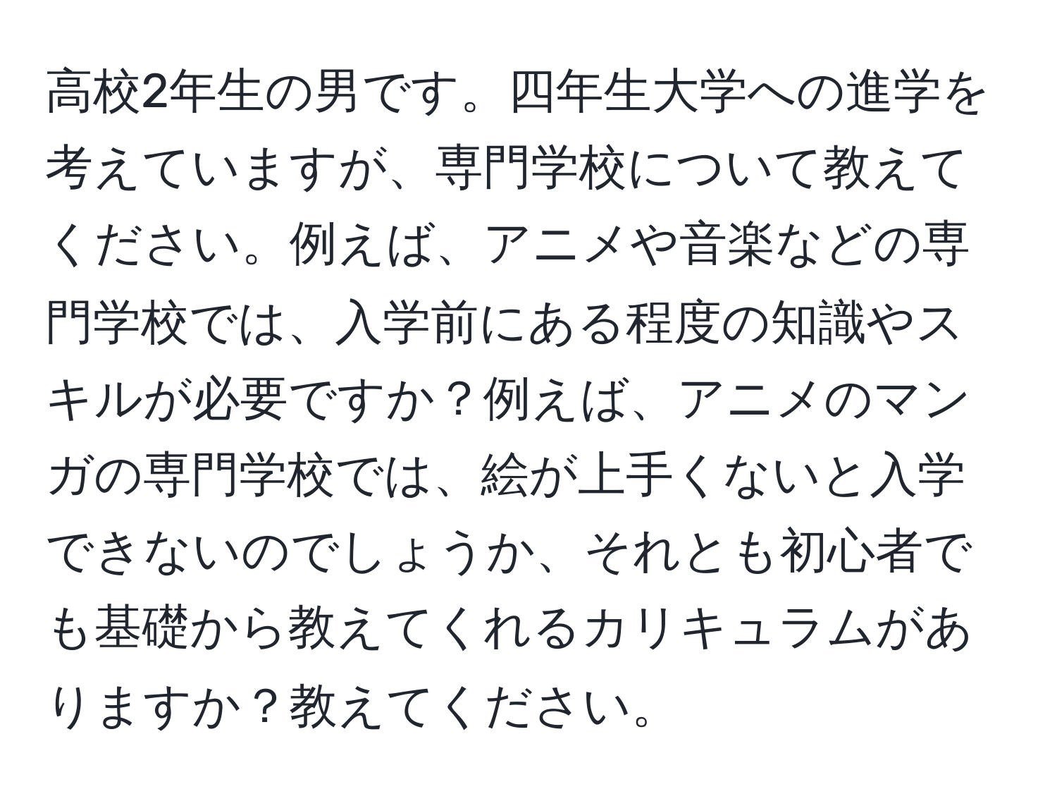 高校2年生の男です。四年生大学への進学を考えていますが、専門学校について教えてください。例えば、アニメや音楽などの専門学校では、入学前にある程度の知識やスキルが必要ですか？例えば、アニメのマンガの専門学校では、絵が上手くないと入学できないのでしょうか、それとも初心者でも基礎から教えてくれるカリキュラムがありますか？教えてください。