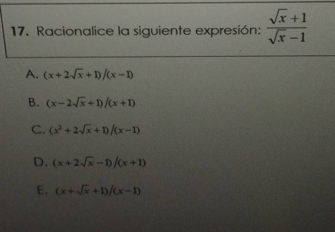 Racionalice la siguiente expresión:  (sqrt(x)+1)/sqrt(x)-1 
A. (x+2sqrt(x)+1)/(x-1)
B. (x-2sqrt(x)+1)/(x+1)
C. (x^2+2sqrt(x)+1)/(x-1)
D. (x+2sqrt(x)-1)/(x+1)
E. (x+sqrt(x)+1)/(x-1)