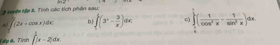 In2 
tuyện tập 3. Tính các tích phân sau: 
a ∈tlimits _0^(1(2x+cos x)dx; 
b ∈t _1^2(3^x)- 3/x )dx; 
c) ∈tlimits _ π /6 ^1( 1/cos^2x - 1/sin^2x )dx. 
dụ 6. Tính ∈t _a^3|x-2|dx.