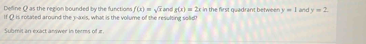 Define Ω as the region bounded by the functions f(x)=sqrt(x) and g(x)=2x in the first quadrant between y=1 and y=2. 
If Ω is rotated around the y-axis, what is the volume of the resulting solid? 
Submit an exact answer in terms of π.