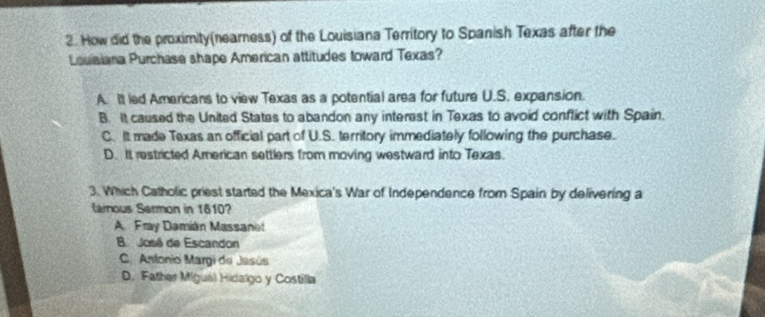 How did the proximity(nearness) of the Louisiana Territory to Spanish Texas after the
Louiaiana Purchase shape American attitudes toward Texas?
A. It led Americans to view Texas as a potential area for future U.S. expansion.
B. It caused the United States to abandon any interest in Texas to avoid conflict with Spain.
C. It made Texas an official part of U.S. territory immediately following the purchase.
D. It restricted American settlers from moving westward into Texas.
3. Which Catholic priest started the Mexica's War of Independence from Spain by delivering a
Ranous Sermon in 1610?
A. Fray Damián Massanet
B José de Escandon
C. Antonio Margi de Jasús
D. Father Migual Hidalgo y Costilla