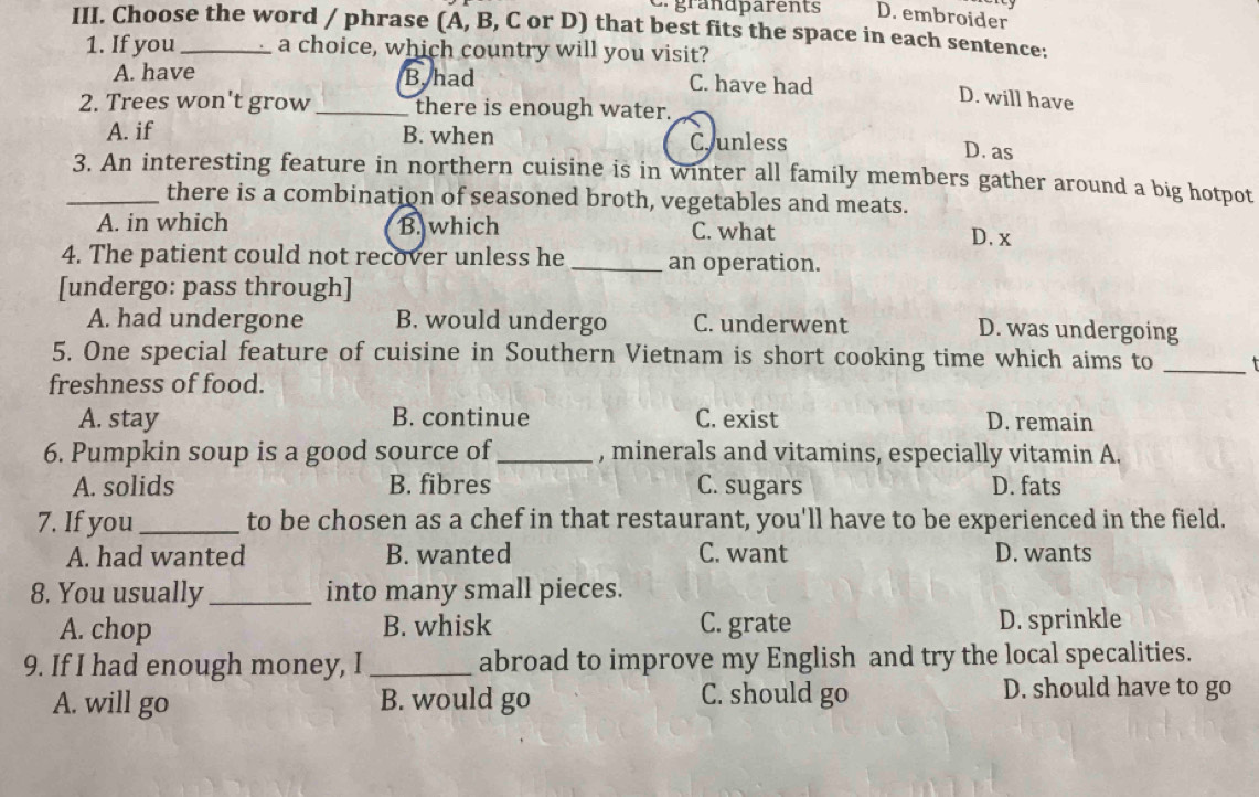 grandparents D. embroider
III. Choose the word / phrase (A, B, C or D) that best fits the space in each sentence:
1. If you a choice, which country will you visit?
A. have B. had C. have had
D. will have
2. Trees won't grow_ there is enough water.
A. if B. when Cr unless
D. as
_3. An interesting feature in northern cuisine is in winter all family members gather around a big hotpot
there is a combination of seasoned broth, vegetables and meats.
A. in which B. which C. what
D. x
4. The patient could not recover unless he_ an operation.
[undergo: pass through]
A. had undergone B. would undergo C. underwent D. was undergoing
_
5. One special feature of cuisine in Southern Vietnam is short cooking time which aims to 
freshness of food.
A. stay B. continue C. exist D. remain
6. Pumpkin soup is a good source of_ , minerals and vitamins, especially vitamin A.
A. solids B. fibres C. sugars D. fats
7. If you_ to be chosen as a chef in that restaurant, you'll have to be experienced in the field.
A. had wanted B. wanted C. want D. wants
8. You usually_ into many small pieces.
A. chop B. whisk C. grate D. sprinkle
9. If I had enough money, I_ abroad to improve my English and try the local specalities.
A. will go B. would go C. should go
D. should have to go