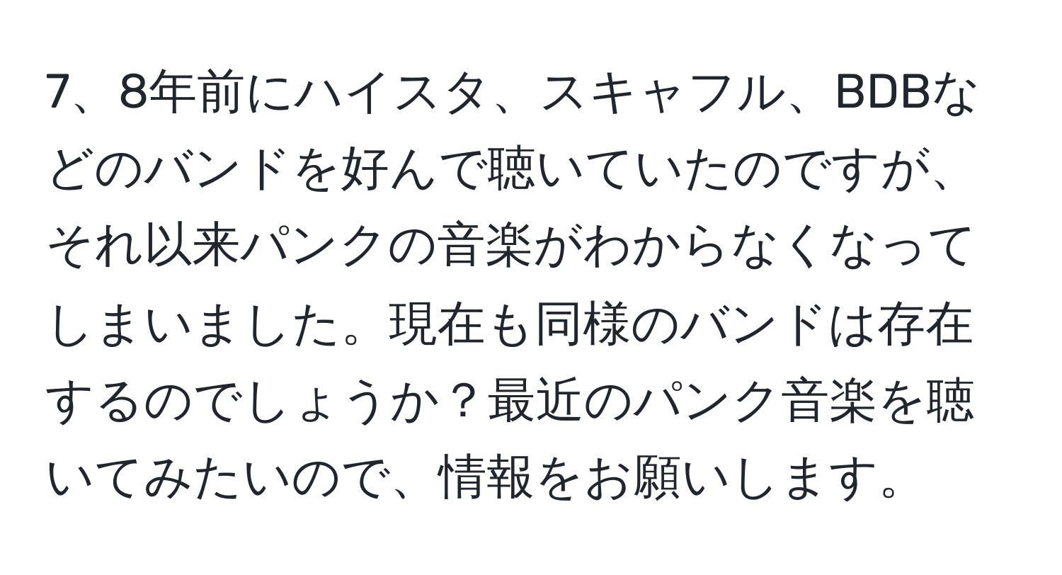 8年前にハイスタ、スキャフル、BDBなどのバンドを好んで聴いていたのですが、それ以来パンクの音楽がわからなくなってしまいました。現在も同様のバンドは存在するのでしょうか？最近のパンク音楽を聴いてみたいので、情報をお願いします。