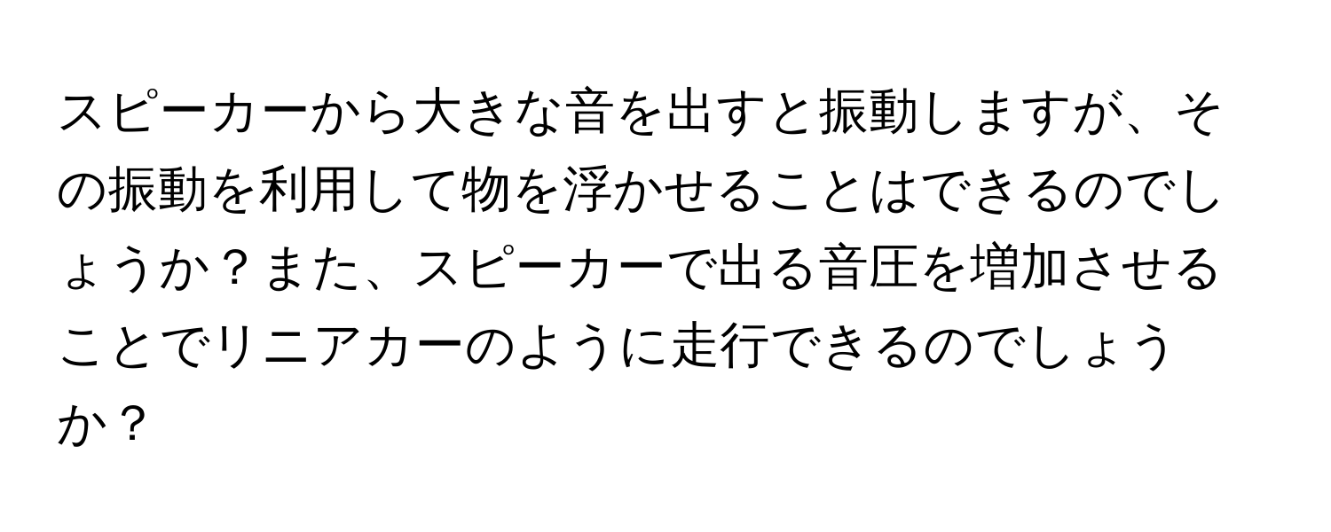 スピーカーから大きな音を出すと振動しますが、その振動を利用して物を浮かせることはできるのでしょうか？また、スピーカーで出る音圧を増加させることでリニアカーのように走行できるのでしょうか？