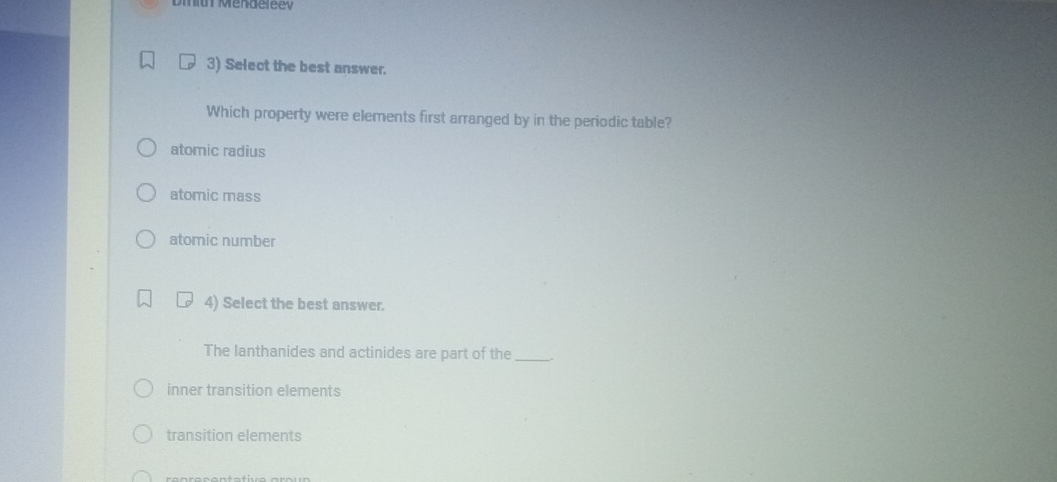 Diay Mendeleev
3) Select the best answer.
Which property were elements first arranged by in the periodic table?
atomic radius
atomic mass
atomic number
4) Select the best answer.
The lanthanides and actinides are part of the_
inner transition elements
transition elements