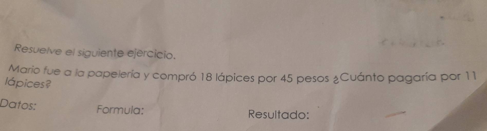 Resuelve el siguiente ejercicio. 
Mario fue a la papelería y compró 18 lápices por 45 pesos ¿Cuánto pagaría por 11
lápices? 
Datos: 
Formula: 
Resultado: