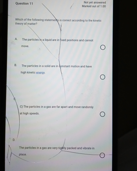 Marked out of 1.00 Not yet answered
Which of the following statements is correct according to the kinetic
theory of matter?
A. The particles in a liquid are in fixed positions and cannot
move.
B. The particles in a solid are in constant motion and have
high kinetic energy.
C
C) The particles in a gas are far apart and move randomly
at high speeds.
D.
The particles in a gas are very tightly packed and vibrate in
place.