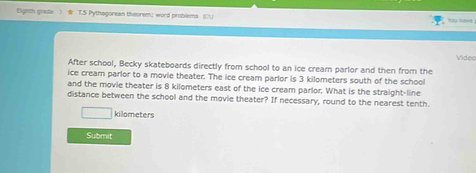 Eigirth grade T.5 Pythagorean theorem; word problems You have 

Video 
After school, Becky skateboards directly from school to an ice cream parlor and then from the 
ice cream parlor to a movie theater. The ice cream parlor is 3 kilometers south of the school 
and the movie theater is 8 kilometers east of the ice cream parlor. What is the straight-line 
distance between the school and the movie theater? If necessary, round to the nearest tenth.
kilometers
Submit