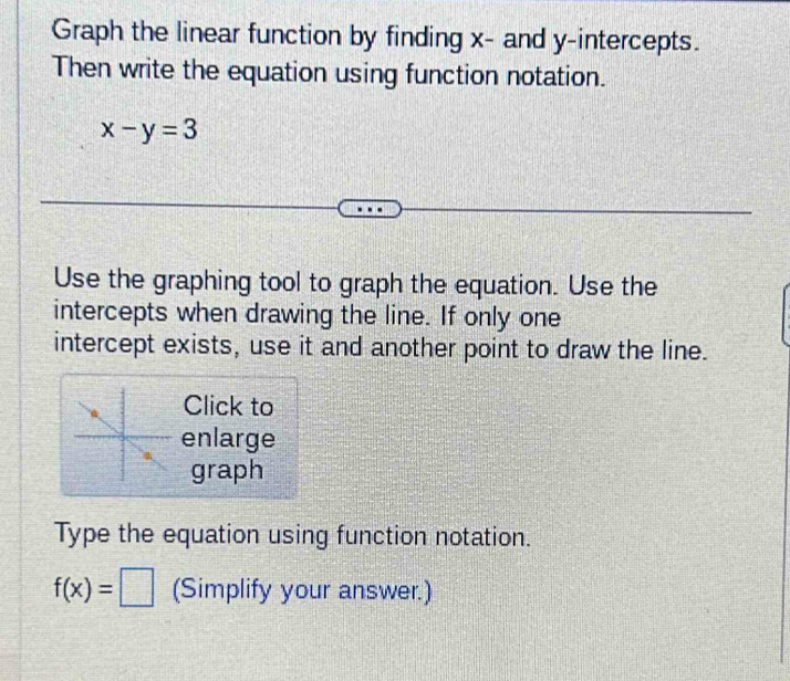 Graph the linear function by finding x - and y-intercepts. 
Then write the equation using function notation.
x-y=3
Use the graphing tool to graph the equation. Use the 
intercepts when drawing the line. If only one 
intercept exists, use it and another point to draw the line. 
Click to 
enlarge 
graph 
Type the equation using function notation.
f(x)=□ (Simplify your answer.)