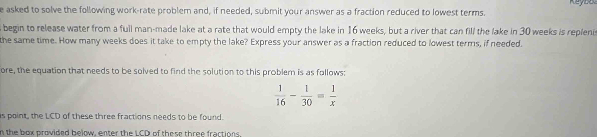 Keybo 
e asked to solve the following work-rate problem and, if needed, submit your answer as a fraction reduced to lowest terms. 
begin to release water from a full man-made lake at a rate that would empty the lake in 16 weeks, but a river that can fill the lake in 30 weeks is replenis 
the same time. How many weeks does it take to empty the lake? Express your answer as a fraction reduced to lowest terms, if needed. 
ore, the equation that needs to be solved to find the solution to this problem is as follows:
 1/16 - 1/30 = 1/x 
is point, the LCD of these three fractions needs to be found. 
n the box provided below, enter the LCD of these three fractions.