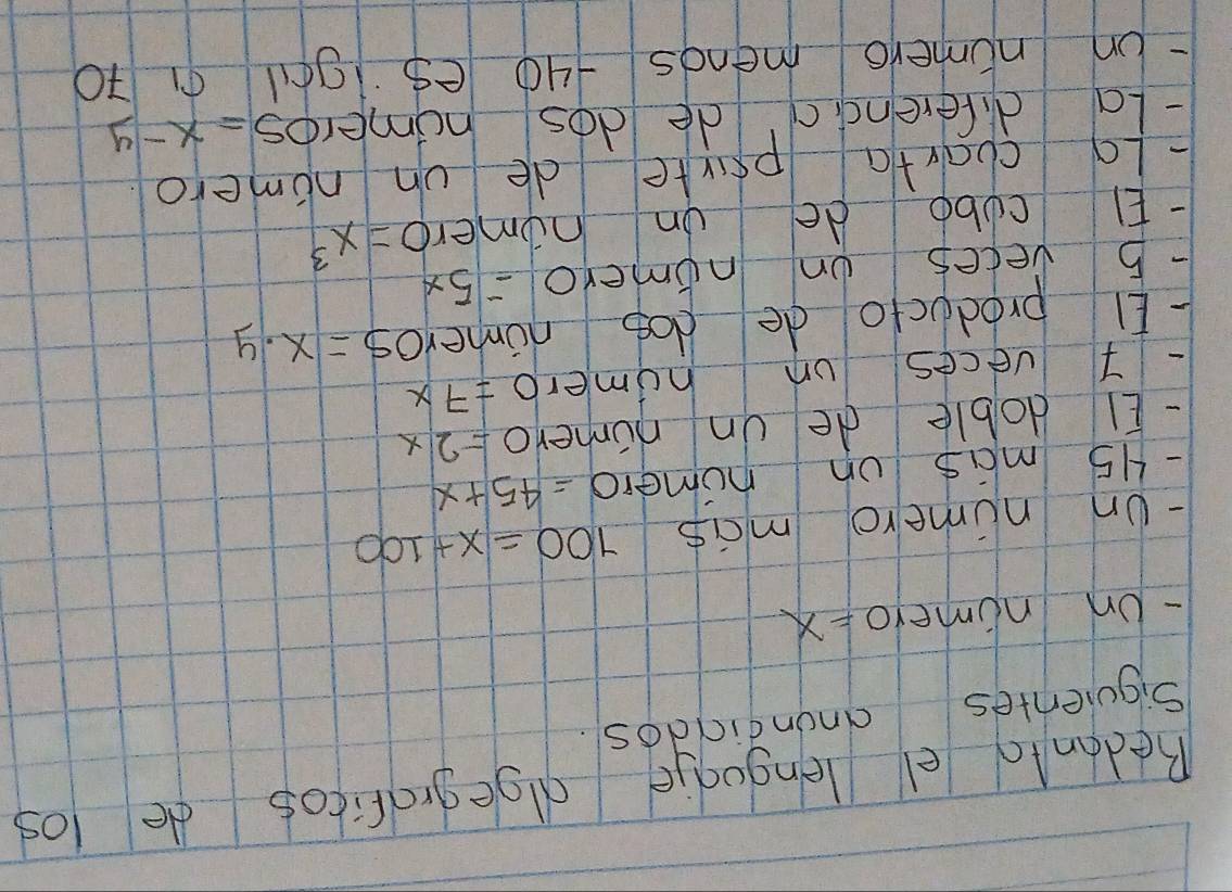 Redonto el lengugje dllgegraficos de los 
Siquientes anondiddos. 
- Un nimeroX 
- Un numero mas 700=x+100
- H5 mas on numero =45+x
- EI doble de un numero =2x
-T veces un homero =7x
El producto de dog numero S=x· y
- 5 veces on nomero =5x
-El cubb de on homero =x^3
-Lo charta prrte de on nimero 
- La diferenc c de dos homeros =x-y
Un numero menos +40 es g0 91 70