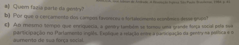 ARRUDA, José Jobson de Andrade. A Revolução Inglesa. São Paulo: Brasiliense, 1984. p. 41 
a) Quem fazia parte da gentry? 
b) Por que o cercamento dos campos favoreceu o fortalecimento econômico desse grupo? 
c) Ao mesmo tempo que enriquecia, a gentry também se tornou uma grande força social pela sua 
participação no Parlamento inglês. Explique a relação entre a participação da gentry na política e o 
aumento de sua força social.