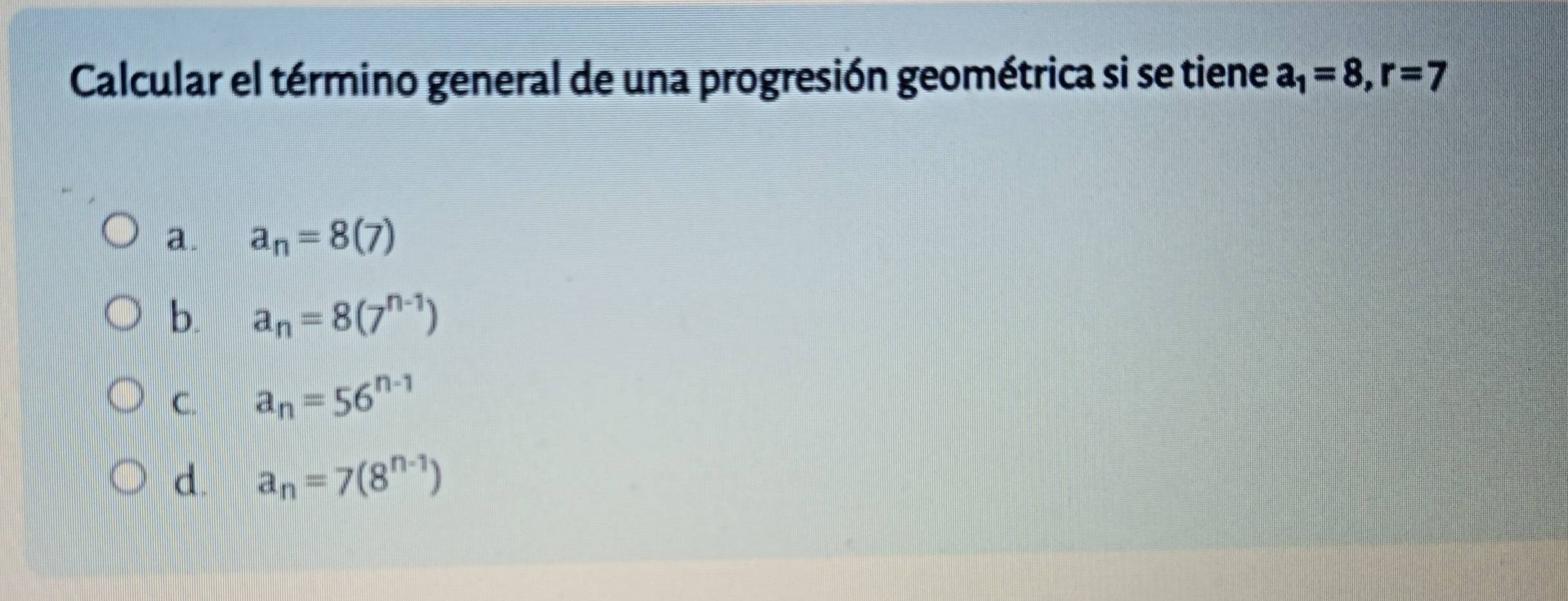 Calcular el término general de una progresión geométrica si se tiene a_1=8, r=7
a. a_n=8(7)
b. a_n=8(7^(n-1))
C. a_n=56^(n-1)
d. a_n=7(8^(n-1))