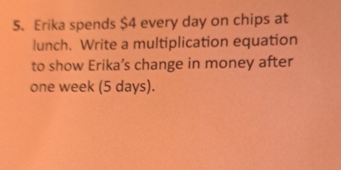 Erika spends $4 every day on chips at 
lunch. Write a multiplication equation 
to show Erika’s change in money after
one week (5 days).