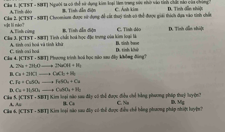 [CTST - SBT] Người ta có thể sử dụng kim loại làm trang sức nhờ vào tính chất nào của chúng?
A.Tính dẻo B. Tính dẫn điện C. Ánh kim D. Tính dẫn nhiệt
Câu 2. [CTST - SBT] Chromium được sử dụng đề cắt thuỷ tinh có thể được giải thích dựa vào tính chất
vật lí nào?
A.Tính cứng B. Tính dẫn điện C. Tính dẻo D. Tính dẫn nhiệt
Câu 3. [CTST - SBT] Tính chất hoá học đặc trưng của kim loại là
A. tính oxi hoá và tính khử B. tính base
C. tính oxi hoá D. tính khử
Câu 4. [CTST - SBT| Phương trình hoá học nào sau đây không đúng?
A. 2Na+2H_2Oto 2NaOH+H_2
B. Ca+2HClto CaCl_2+H_2
C. Fe+CuSO_4to FeSO_4+Cu
D. Cu+H_2SO_4to CuSO_4+H_2
Câu 5. [CTST-SBT]Kimloai oại nào sau đây có thể được điều chế bằng phương pháp thuỷ luyện?
A. Au C. Na D. Mg
B. Ca
Câu 6. [CTST-SBT]Kim la loại nào sau đây có thể được điều chế bằng phương pháp nhiệt luyện?