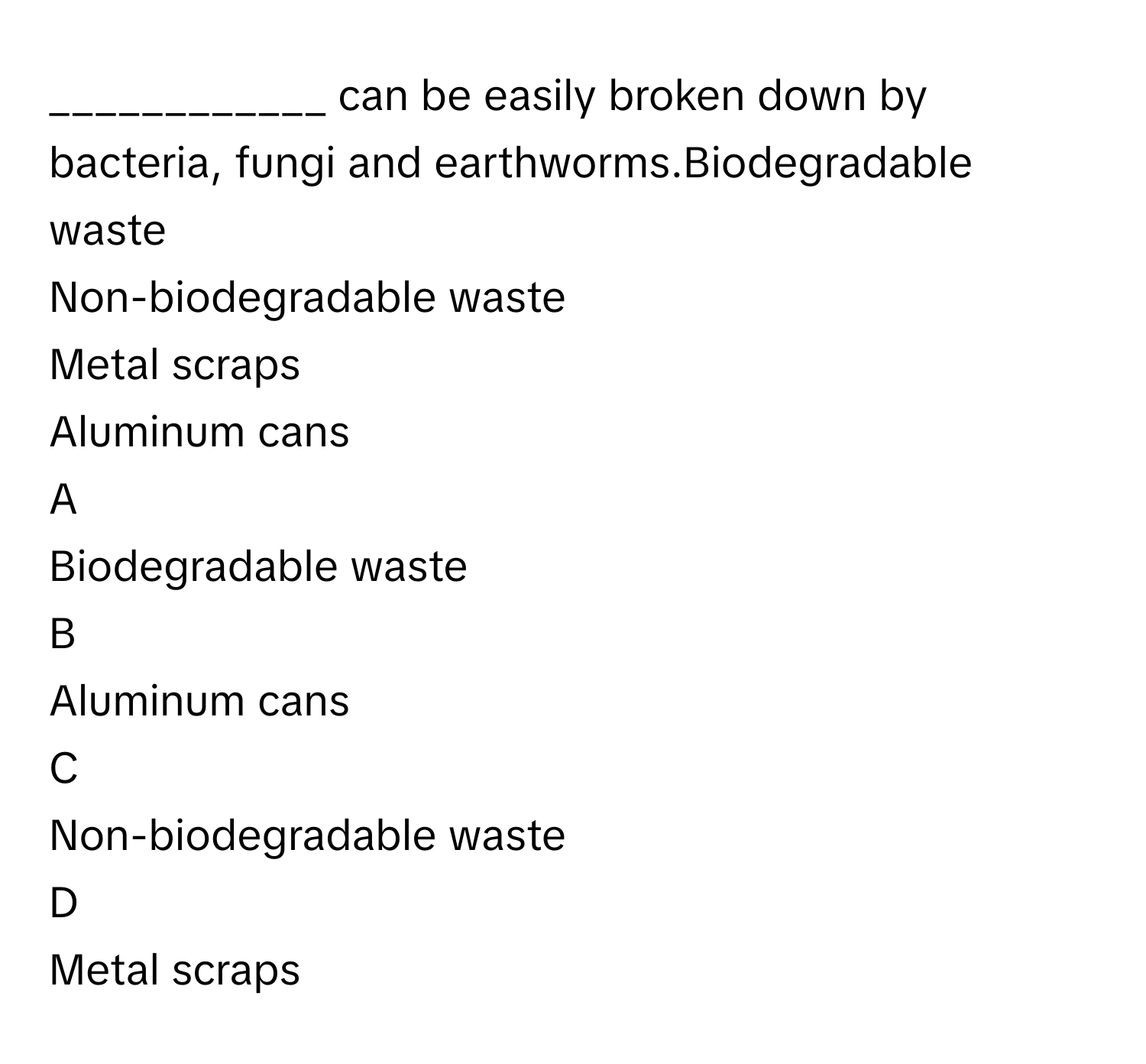 can be easily broken down by bacteria, fungi and earthworms.Biodegradable waste
Non-biodegradable waste
Metal scraps
Aluminum cans

A  
Biodegradable waste 


B  
Aluminum cans 


C  
Non-biodegradable waste 


D  
Metal scraps