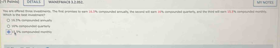 DETAILS WANEFMAC8 3.2.052. MY NOTES
You are offered three investments. The first promises to earn 16.5% compounded annually, the second will earn 16% compounded quarterly, and the third will earn 15.5% compounded monthly.
Which is the best investment?
16.5% compounded annually
16% compounded quarterly
0 15.5% compounded monthly