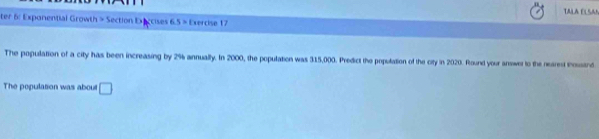 TALA ELSAN 
ter 6: Exponential Growth > Section Execcises 6.5 > Exercise 17 
The population of a city has been increasing by 2% annually. In 2000, the population was 315,000. Predict the population of the city in 2020. Round your answer to the nearest toustnd 
The population was about □