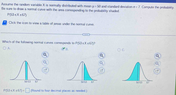 Assume the random variable X is normally distributed with mean mu =50 and standard deviation sigma =7. Compute the probability.
Be sure to draw a normal curve with the area corresponding to the probability shaded.
P(53≤ X≤ 67)
Click the icon to view a table of areas under the normal curve.
Which of the following normal curves corresponds to P(53≤ X≤ 67) 2
A.
B.
C.

P(53≤ X≤ 67)=□ (Round to four decimal places as needed.)