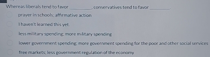 Whereas liberals tend to favor _ conservatives tend to favor
_
prayer in schools; affirmative action
I haven't learned this yet.
less military spending; more military spending
lower government spending; more government spending for the poor and other social services
free markets; less government regulation of the economy