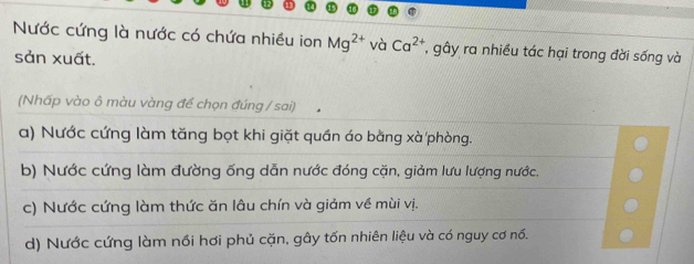 Nước cứng là nước có chứa nhiều ion Mg^(2+) và Ca^(2+) , gây ra nhiều tác hại trong đời sống và
sản xuất.
(Nhấp vào ô màu vàng để chọn đúng / sai)
a) Nước cứng làm tăng bọt khi giặt quần áo bằng xà phòng.
b) Nước cứng làm đường ống dẫn nước đóng cặn, giảm lưu lượng nước.
c) Nước cứng làm thức ăn lâu chín và giảm về mùi vị.
d) Nước cứng làm nồi hơi phủ cặn, gây tốn nhiên liệu và có nguy cơ nổ.