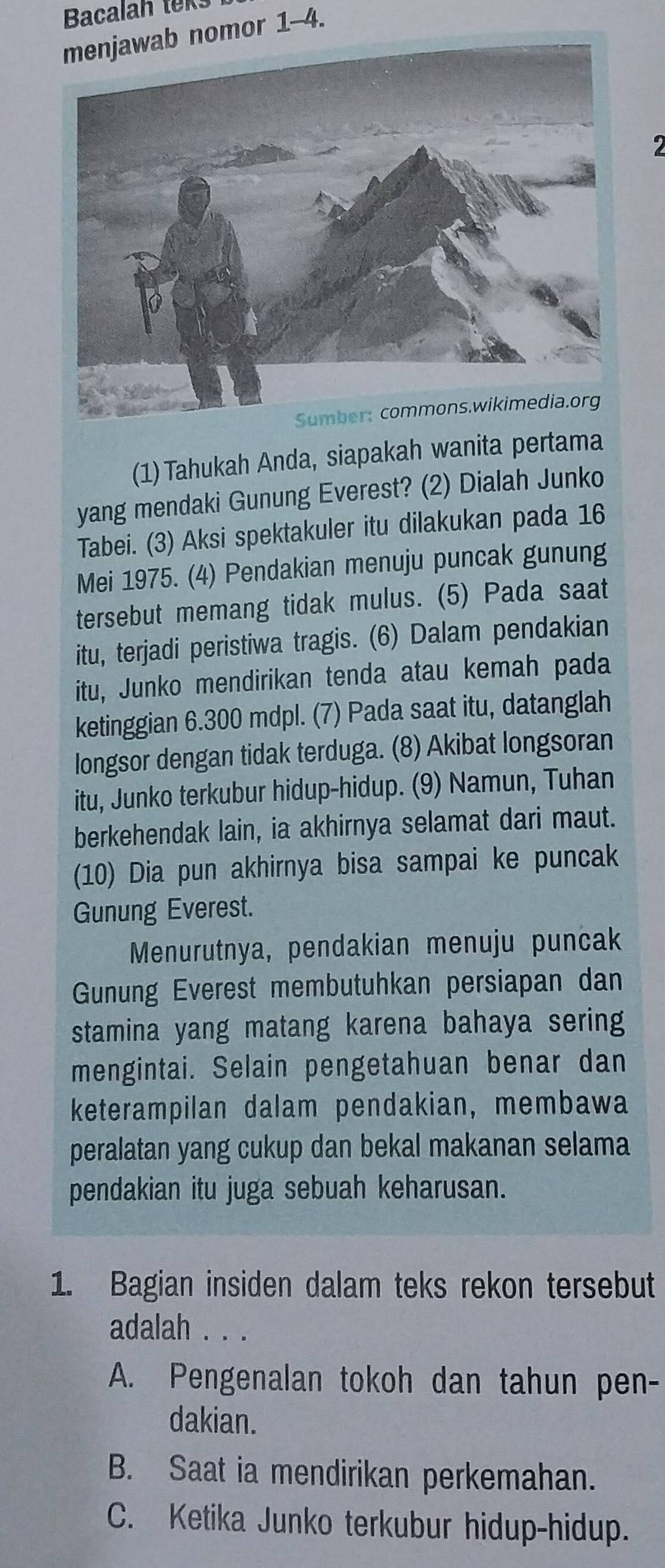 Bacalah teks
nomor 1-4.
2
(1) Tahukah Anda, siapakah wanita pertama
yang mendaki Gunung Everest? (2) Dialah Junko
Tabei. (3) Aksi spektakuler itu dilakukan pada 16
Mei 1975. (4) Pendakian menuju puncak gunung
tersebut memang tidak mulus. (5) Pada saat
itu, terjadi peristiwa tragis. (6) Dalam pendakian
itu, Junko mendirikan tenda atau kemah pada
ketinggian 6.300 mdpl. (7) Pada saat itu, datanglah
longsor dengan tidak terduga. (8) Akibat longsoran
itu, Junko terkubur hidup-hidup. (9) Namun, Tuhan
berkehendak lain, ia akhirnya selamat dari maut.
(10) Dia pun akhirnya bisa sampai ke puncak
Gunung Everest.
Menurutnya, pendakian menuju puncak
Gunung Everest membutuhkan persiapan dan
stamina yang matang karena bahaya sering
mengintai. Selain pengetahuan benar dan
keterampilan dalam pendakian, membawa
peralatan yang cukup dan bekal makanan selama
pendakian itu juga sebuah keharusan.
1. Bagian insiden dalam teks rekon tersebut
adalah . . .
A. Pengenalan tokoh dan tahun pen-
dakian.
B. Saat ia mendirikan perkemahan.
C. Ketika Junko terkubur hidup-hidup.