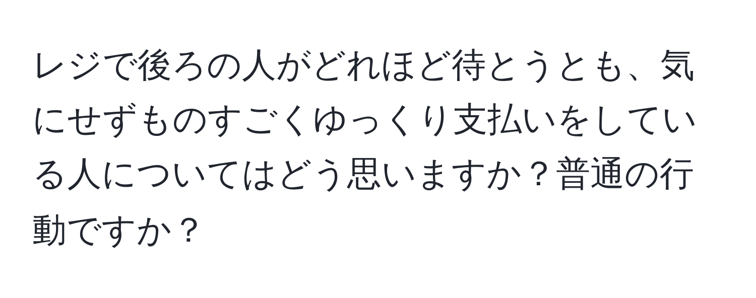 レジで後ろの人がどれほど待とうとも、気にせずものすごくゆっくり支払いをしている人についてはどう思いますか？普通の行動ですか？