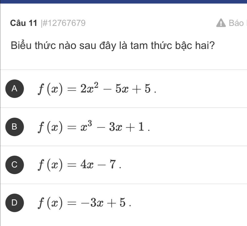 #12767679 Báo
Biểu thức nào sau đây là tam thức bậc hai?
A f(x)=2x^2-5x+5.
B f(x)=x^3-3x+1.
f(x)=4x-7.
f(x)=-3x+5.