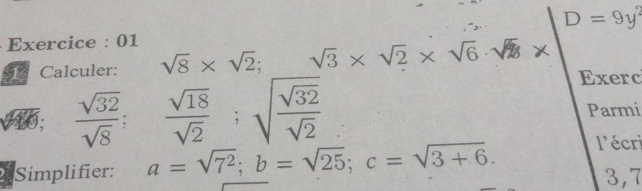 D=9y^2
Exercice : 01 
R Calculer: sqrt(8)* sqrt(2) sqrt(3)* sqrt(2)* sqrt(6)· sqrt(8)*
te I;  sqrt(32)/sqrt(8) ;  sqrt(18)/sqrt(2) ; sqrt(frac sqrt 32)sqrt(2)
Exerc 
Parmi 
l'écri 
Simplifier: a=sqrt(7^2); b=sqrt(25); c=sqrt(3+6). 3,7