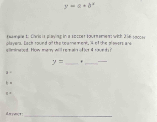 y=a*b^x
Example 1: Chris is playing in a soccer tournament with 256 soccer
players. Each round of the tournament, ¼ of the players are
eliminated. How many will remain after 4 rounds?
y= _*_
_
a=
b=
x=
Answer:_