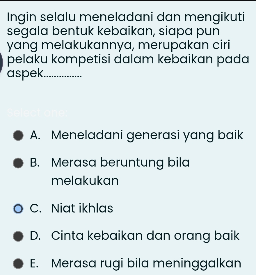 Ingin selalu meneladani dan mengikuti
segala bentuk kebaikan, siapa pun
yang melakukannya, merupakan ciri
pelaku kompetisi dalam kebaikan pada
aspek ............
A. Meneladani generasi yang baik
B. Merasa beruntung bila
melakukan
C. Niat ikhlas
D. Cinta kebaikan dan orang baik
E. Merasa rugi bila meninggalkan