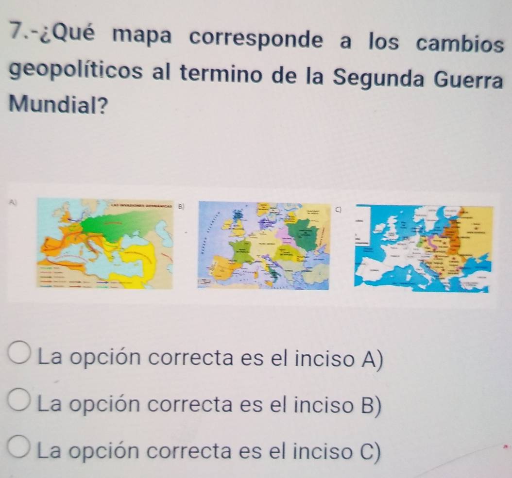 7.-¿Qué mapa corresponde a los cambios
geopolíticos al termino de la Segunda Guerra
Mundial?
A)
)
La opción correcta es el inciso A)
La opción correcta es el inciso B)
La opción correcta es el inciso C)